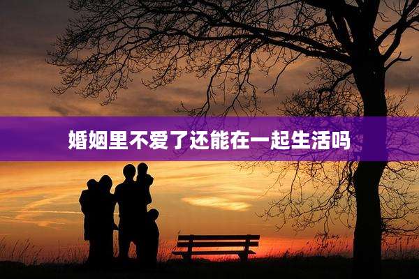 婚姻里不爱了还能在一起生活吗