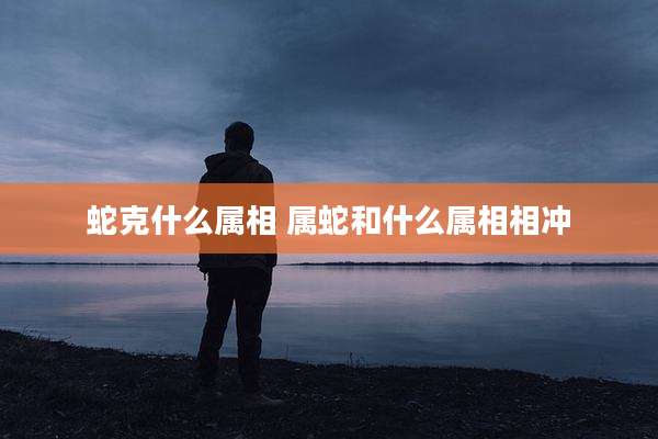 蛇克什么属相 属蛇和什么属相相冲