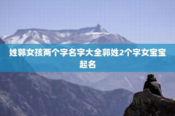 姓郭女孩两个字名字大全郭姓2个字女宝宝起名