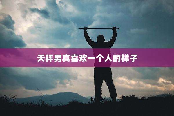 天秤男真喜欢一个人的样子