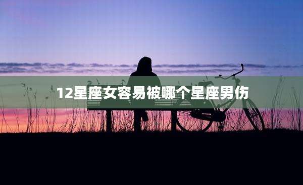 12星座女容易被哪个星座男伤