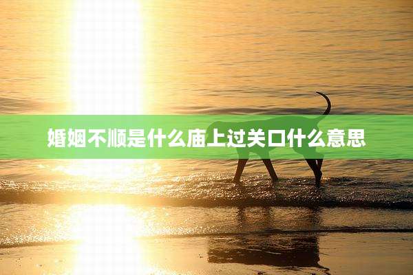 婚姻不顺是什么庙上过关口什么意思