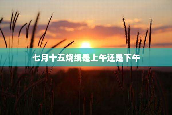 七月十五烧纸是上午还是下午