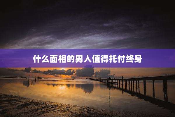 什么面相的男人值得托付终身