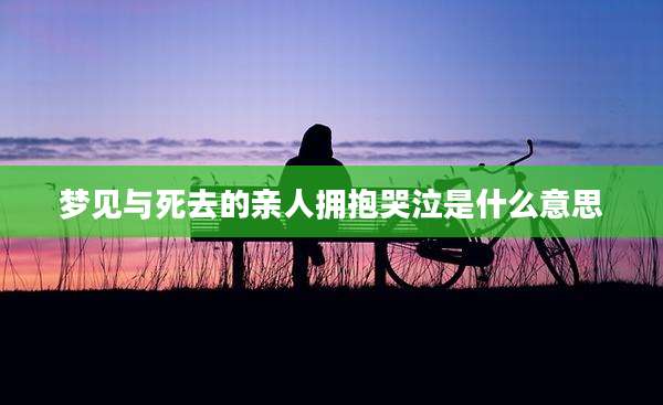梦见与死去的亲人拥抱哭泣是什么意思