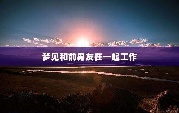梦见和前男友在一起工作