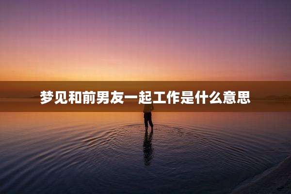 梦见和前男友一起工作是什么意思