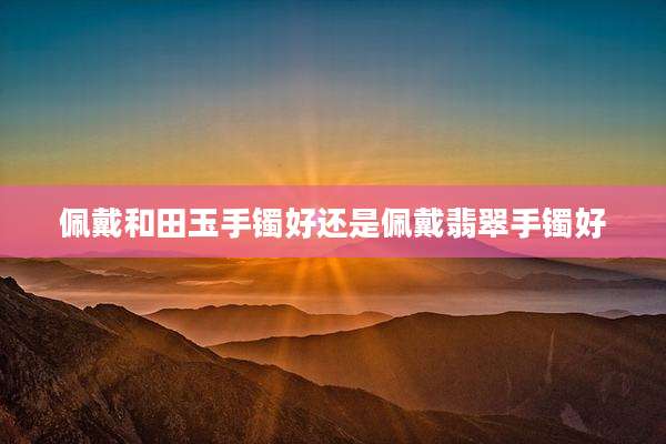 佩戴和田玉手镯好还是佩戴翡翠手镯好