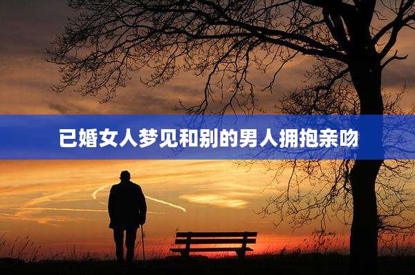 已婚女人梦见和别的男人拥抱亲吻
