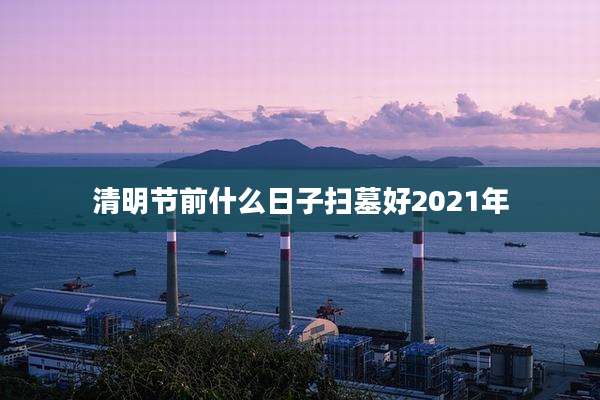 清明节前什么日子扫墓好2021年