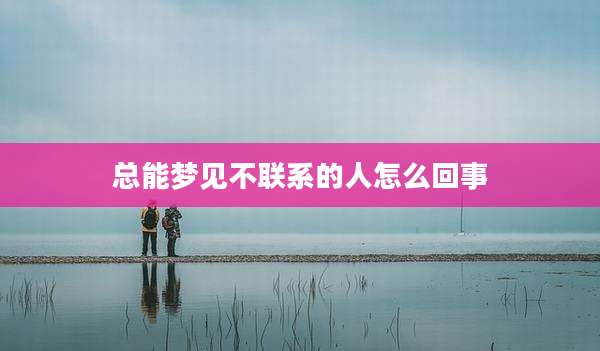 总能梦见不联系的人怎么回事