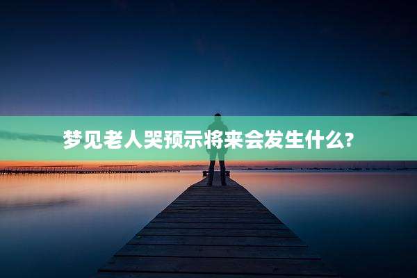 梦见老人哭预示将来会发生什么?