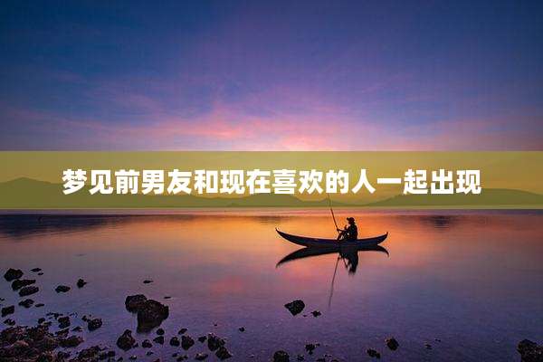 梦见前男友和现在喜欢的人一起出现