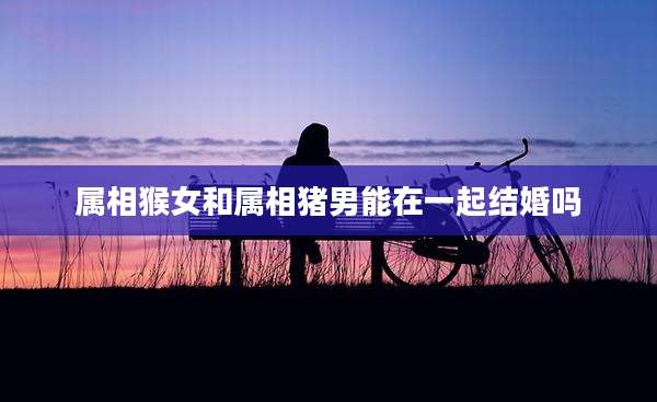 属相猴女和属相猪男能在一起结婚吗