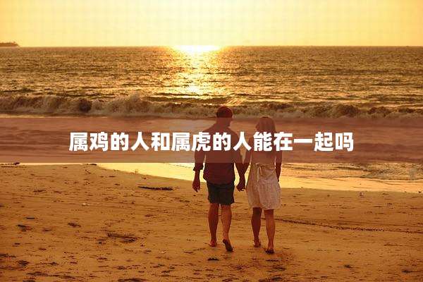 属鸡的人和属虎的人能在一起吗