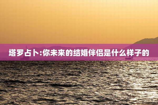 塔罗占卜:你未来的结婚伴侣是什么样子的