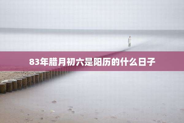 83年腊月初六是阳历的什么日子