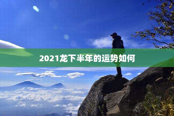 2021龙下半年的运势如何