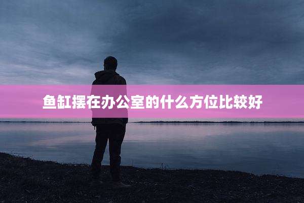 鱼缸摆在办公室的什么方位比较好