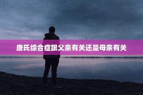 唐氏综合症跟父亲有关还是母亲有关
