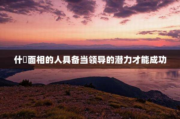 什麼面相的人具备当领导的潜力才能成功