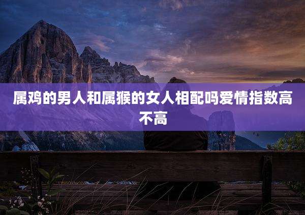 属鸡的男人和属猴的女人相配吗爱情指数高不高