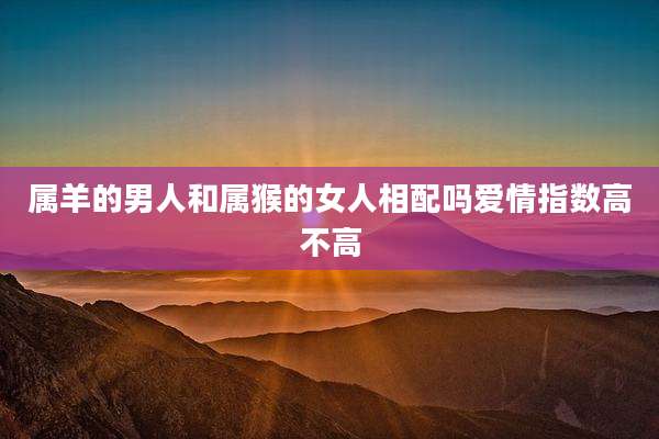 属羊的男人和属猴的女人相配吗爱情指数高不高