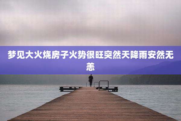 梦见大火烧房子火势很旺突然天降雨安然无恙
