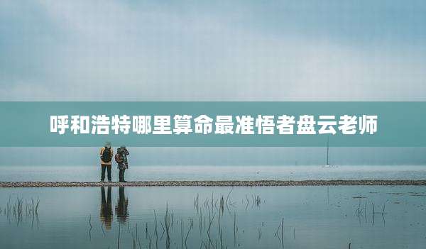 呼和浩特哪里算命最准悟者盘云老师