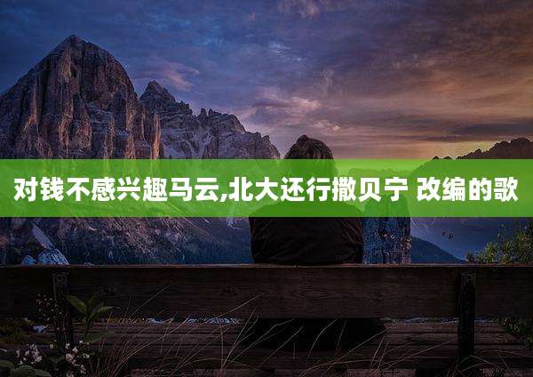 对钱不感兴趣马云,北大还行撒贝宁 改编的歌