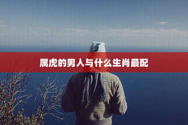 属虎的男人与什么生肖最配
