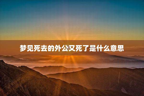 梦见死去的外公又死了是什么意思