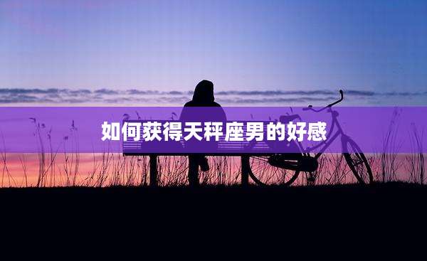 如何获得天秤座男的好感