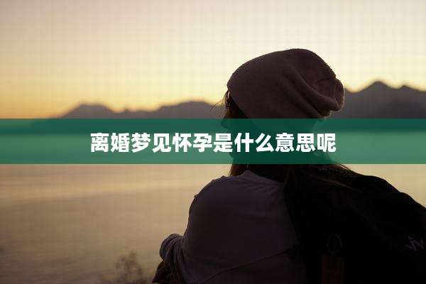 离婚梦见怀孕是什么意思呢