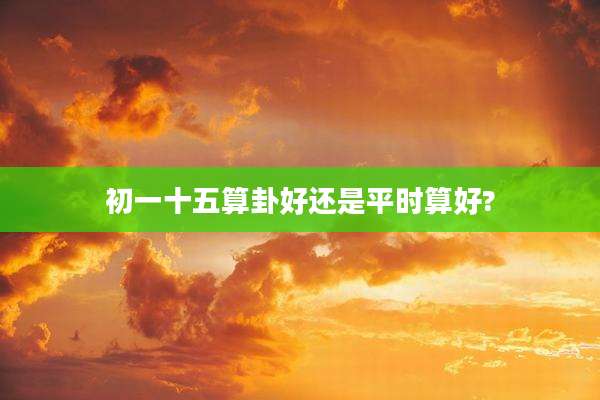 初一十五算卦好还是平时算好?