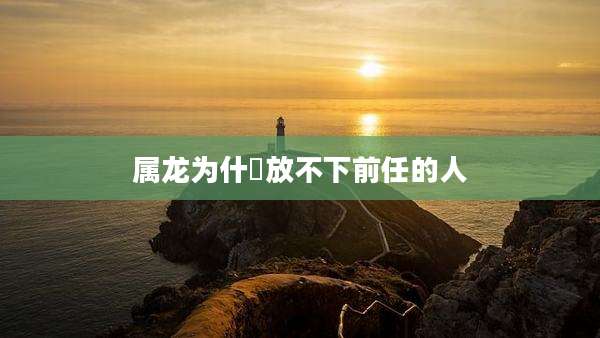 属龙为什麼放不下前任的人