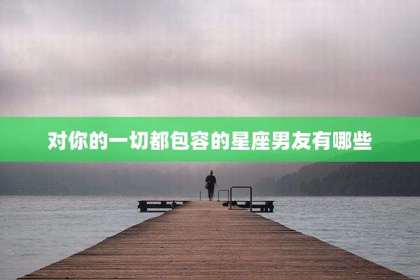 对你的一切都包容的星座男友有哪些