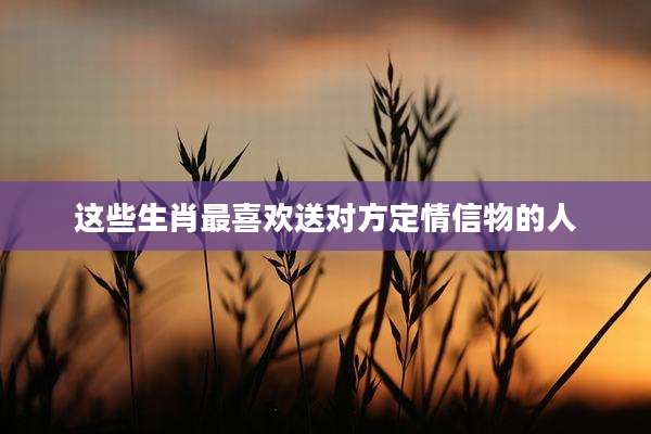 这些生肖最喜欢送对方定情信物的人