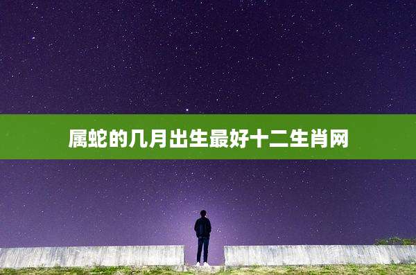 属蛇的几月出生最好十二生肖网