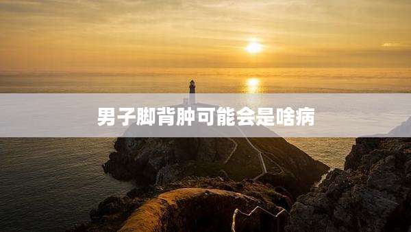 男子脚背肿可能会是啥病