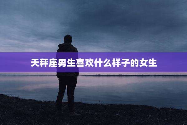 天秤座男生喜欢什么样子的女生