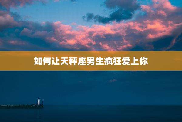 如何让天秤座男生疯狂爱上你