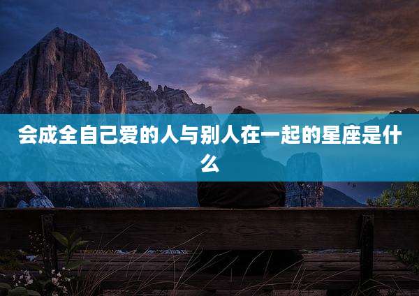 会成全自己爱的人与别人在一起的星座是什么