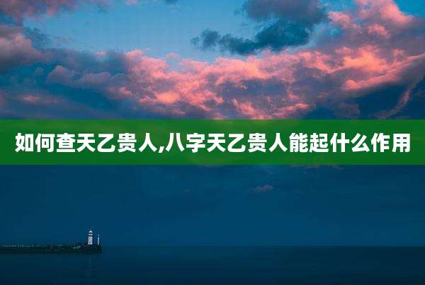 如何查天乙贵人,八字天乙贵人能起什么作用