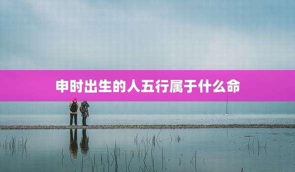 申时出生的人五行属于什么命