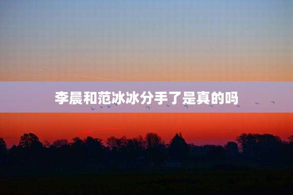 李晨和范冰冰分手了是真的吗