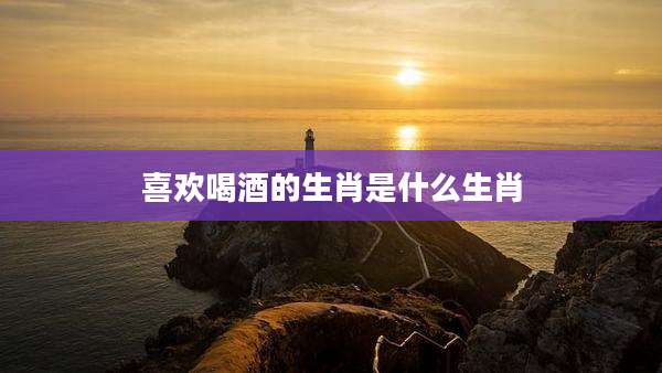 喜欢喝酒的生肖是什么生肖