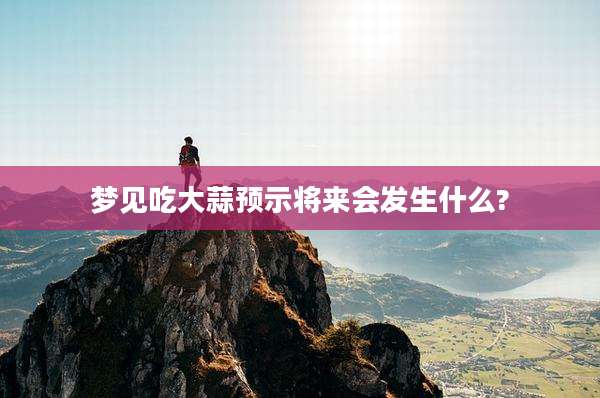梦见吃大蒜预示将来会发生什么?