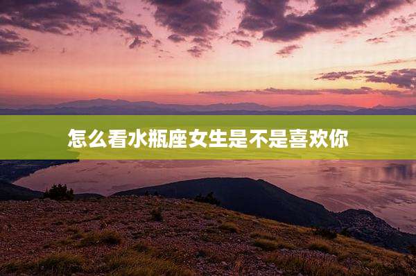 怎么看水瓶座女生是不是喜欢你