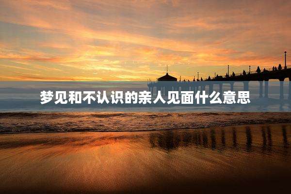 梦见和不认识的亲人见面什么意思